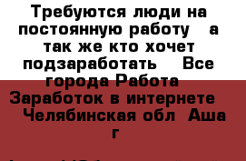 Требуются люди на постоянную работу,  а так же кто хочет подзаработать! - Все города Работа » Заработок в интернете   . Челябинская обл.,Аша г.